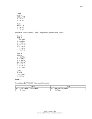 Design Examples V14.0
AMERICAN INSTITUTE OF STEEL CONSTRUCTION
IIA-27
Girder
W30×99
ASTM A992
Fy = 50 ksi
Fu = 65 ksi
Angle
ASTM A36
Fy = 36 ksi
Fu = 58 ksi
From AISC Manual Tables 1-1 and 9-2, the geometric properties are as follows:
Beam A
W12×40
tw = 0.295 in.
d = 11.9 in.
ho = 9.90 in.
Snet = 8.03 in.3
dc = 2.00 in.
c = 5.00 in.
e = 5.50 in.
Beam B
W21×50
tw = 0.380 in.
d = 20.8 in.
ho = 18.8 in.
Snet = 32.5 in.3
dc = 2.00 in.
c = 5.00 in.
e = 5.50 in.
Girder
W30×99
tw = 0.520 in.
d = 29.7 in.
Beam A:
From Chapter 2 of ASCE/SEI 7, the required strength is:
LRFD ASD
RAu = 1.2(4.17 kips) + 1.6(12.5 kips)
= 25.0 kips
RAa = 4.17 kips + 12.5 kips
= 16.7 kips
Return to Table of Contents
 
