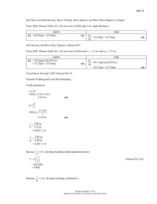 Design Examples V14.0
AMERICAN INSTITUTE OF STEEL CONSTRUCTION
IIA-28
Bolt Shear and Bolt Bearing, Shear Yielding, Shear Rupture and Block Shear Rupture of Angles
From AISC Manual Table 10-1, for two rows of bolts and 4-in. angle thickness:
LRFD ASD
φRn = 48.9 kips > 25.0 kips o.k. nR
Ω
= 32.6 kips > 16.7 kips o.k.
Bolt Bearing and Block Shear Rupture of Beam Web
From AISC Manual Table 10-1, for two rows of bolts and Lev = 14 in. and Leh = 12 in.:
LRFD ASD
φRn = 126 kips/in.(0.295 in.)
= 37.2 kips > 25.0 kips o.k.
nR
Ω
= 83.7 kips/in.(0.295 in.)
= 24.7 kips > 16.7 kips o.k.
Coped Beam Strength (AISC Manual Part 9)
Flexural Yielding and Local Web Buckling
Verify parameters.
c M 2d
5.00 in. M 2(11.9 in.)
≤ 23.8 in. o.k.
dc M
2
d
2.00 in. M
11.9 in.
2
≤ 5.95 in. o.k.
5.00 in.
11.9 in.
c
d
=
= 0.420 ≤ 1.0
5.00 in.
9.90 in.o
c
h
=
= 0.505 ≤ 1.0
Because 1.0
c
d
≤ , the plate buckling model adjustment factor:
2
c
f
d
⎛ ⎞
= ⎜ ⎟
⎝ ⎠
(Manual Eq. 9-8)
= 2(0.420)
= 0.840
Because 1.0,
o
c
h
≤ the plate buckling coefficient is:
Return to Table of Contents
 