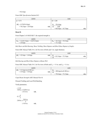 Design Examples V14.0
AMERICAN INSTITUTE OF STEEL CONSTRUCTION
IIA-30
= 93.6 kips
From AISC Specification Section J4.2:
LRFD ASD
φ = 0.75
0.75(93.6 kips)nRφ =
= 70.2 kips > 25.0 kips o.k.
Ω = 2.00
93.6 kips
2.00
nR
=
Ω
= 46.8 kips > 16.7 kips o.k.
Beam B:
From Chapter 2 of ASCE/SEI 7, the required strength is:
LRFD ASD
RBu = 1.2(18.3 kips) + 1.6(55.0 kips)
= 110 kips
RBa = 18.3 kips + 55.0 kips
= 73.3 kips
Bolt Shear and Bolt Bearing, Shear Yielding, Shear Rupture and Block Shear Rupture of Angles
From AISC Manual Table 10-1, for five rows of bolts and 4-in. angle thickness:
LRFD ASD
φRn = 125 kips > 110 kips o.k. nR
Ω
= 83.3 kips > 73.3 kips o.k.
Bolt Bearing and Block Shear Rupture of Beam Web
From AISC Manual Table 10-1, for five rows of bolts and Lev = 14 in. and Leh = 12 in.:
LRFD ASD
φRn = 312 kips/in.(0.380 in.)
= 119 kips > 110 kips o.k.
nR
Ω
= 208 kips/in.(0.380 in.)
= 79.0 kips > 73.3 kips o.k.
Coped Beam Strength (AISC Manual Part 9)
Flexural Yielding and Local Web Buckling
Verify parameters.
c M 2d
5.00 in. M 2(20.8 in.)
≤ 41.6 in. o.k.
dc M
2
d
2.00 in. M
20.8 in.
2
≤ 10.4 in. o.k.
Return to Table of Contents
 