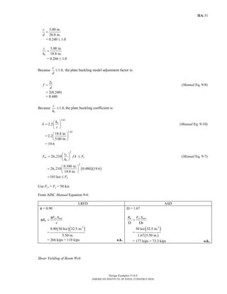 Design Examples V14.0
AMERICAN INSTITUTE OF STEEL CONSTRUCTION
IIA-31
5.00 in.
20.8 in.
c
d
=
= 0.240 ≤ 1.0
5.00 in.
18.8 in.o
c
h
=
= 0.266 ≤ 1.0
Because 1.0,
c
d
≤ the plate buckling model adjustment factor is:
2c
f
d
= (Manual Eq. 9-8)
= 2(0.240)
= 0.480
Because 1.0,
o
c
h
≤ the plate buckling coefficient is:
1.65
2.2 oh
k
c
⎛ ⎞
= ⎜ ⎟
⎝ ⎠
(Manual Eq. 9-10)
=
1.65
18.8 in.
2.2
5.00 in.
⎛ ⎞
⎜ ⎟
⎝ ⎠
= 19.6
2
26,210 w
cr
o
t
F f k
h
⎛ ⎞
= ⎜ ⎟
⎝ ⎠
yF≤ (Manual Eq. 9-7)
( )( )
2
0.380 in.
26,210 0.480 19.6
18.8 in.
⎛ ⎞
= ⎜ ⎟
⎝ ⎠
101 ksi yF= ≤
Use Fcr = Fy = 50 ksi.
From AISC Manual Equation 9-6:
LRFD ASD
φ = 0.90
cr net
n
F S
R
e
φ
φ =
=
( )( )3
0.90 50 ksi 32.5 in.
5.50 in.
= 266 kips > 110 kips o.k.
Ω = 1.67
n cr netR F S
e
=
Ω Ω
=
( )
( )
3
50 ksi 32.5 in.
1.67 5.50 in.
= 177 kips > 73.3 kips o.k.
Shear Yielding of Beam Web
Return to Table of Contents
 