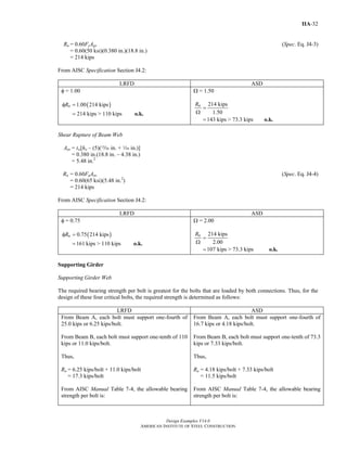 Design Examples V14.0
AMERICAN INSTITUTE OF STEEL CONSTRUCTION
IIA-32
Rn = 0.60FyAgv (Spec. Eq. J4-3)
= 0.60(50 ksi)(0.380 in.)(18.8 in.)
= 214 kips
From AISC Specification Section J4.2:
LRFD ASD
φ = 1.00
( )1.00 214 kips
214 kips > 110 kips
nRφ =
= o.k.
Ω = 1.50
214 kips
1.50
143 kips > 73.3 kips
nR
=
Ω
= o.k.
Shear Rupture of Beam Web
Anv = tw[ho – (5)(m in. + z in.)]
= 0.380 in.(18.8 in. – 4.38 in.)
= 5.48 in.2
Rn = 0.60FuAnv (Spec. Eq. J4-4)
= 0.60(65 ksi)(5.48 in.2
)
= 214 kips
From AISC Specification Section J4.2:
LRFD ASD
φ = 0.75
( )0.75 214 kips
161 kips > 110 kips
nRφ =
= o.k.
Ω = 2.00
214 kips
2.00
107 kips > 73.3 kips
nR
=
Ω
= o.k.
Supporting Girder
Supporting Girder Web
The required bearing strength per bolt is greatest for the bolts that are loaded by both connections. Thus, for the
design of these four critical bolts, the required strength is determined as follows:
LRFD ASD
From Beam A, each bolt must support one-fourth of
25.0 kips or 6.25 kips/bolt.
From Beam B, each bolt must support one-tenth of 110
kips or 11.0 kips/bolt.
Thus,
Ru = 6.25 kips/bolt + 11.0 kips/bolt
= 17.3 kips/bolt
From AISC Manual Table 7-4, the allowable bearing
strength per bolt is:
From Beam A, each bolt must support one-fourth of
16.7 kips or 4.18 kips/bolt.
From Beam B, each bolt must support one-tenth of 73.3
kips or 7.33 kips/bolt.
Thus,
Ra = 4.18 kips/bolt + 7.33 kips/bolt
= 11.5 kips/bolt
From AISC Manual Table 7-4, the allowable bearing
strength per bolt is:
Return to Table of Contents
 