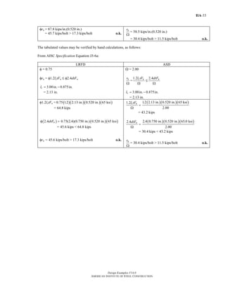 Design Examples V14.0
AMERICAN INSTITUTE OF STEEL CONSTRUCTION
IIA-33
φrn = 87.8 kips/in.(0.520 in.)
= 45.7 kips/bolt > 17.3 kips/bolt o.k.
nr
Ω
= 58.5 kips/in.(0.520 in.)
= 30.4 kips/bolt > 11.5 kips/bolt o.k.
The tabulated values may be verified by hand calculations, as follows:
From AISC Specification Equation J3-6a:
LRFD ASD
φ = 0.75
φrn = φ1.2lctFu M φ2.4dtFu
3.00in. 0.875in.cl = −
= 2.13 in.
Ω = 2.00
nr
Ω
=
1.2 c ul tF
Ω
M
2.4 udtF
Ω
3.00in. 0.875in.cl = −
= 2.13 in.
φ1.2lctFu = ( )( )( )( )0.75 1.2 2.13 in. 0.520 in. 65 ksi
= 64.8 kips
( )2.4 udtFφ = ( )( )0.75(2.4)(0.750 in.) 0.520 in. 65 ksi
= 45.6 kips < 64.8 kips
φrn = 45.6 kips/bolt > 17.3 kips/bolt o.k.
1.2 c ul tF
=
Ω
( )( )( )1.2 2.13 in. 0.520 in. 65 ksi
2.00
= 43.2 kips
2.4 udtF
=
Ω
( )( )( )2.4 0.750 in. 0.520 in. 65.0 ksi
2.00
= 30.4 kips < 43.2 kips
nr
Ω
= 30.4 kips/bolt > 11.5 kips/bolt o.k.
Return to Table of Contents
 