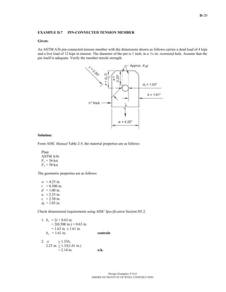 D-20
Design Examples V14.0
AMERICAN INSTITUTE OF STEEL CONSTRUCTION
EXAMPLE D.7 PIN-CONNECTED TENSION MEMBER
Given:
An ASTM A36 pin-connected tension member with the dimensions shown as follows carries a dead load of 4 kips
and a live load of 12 kips in tension. The diameter of the pin is 1 inch, in a Q-in. oversized hole. Assume that the
pin itself is adequate. Verify the member tensile strength.
Solution:
From AISC Manual Table 2-5, the material properties are as follows:
Plate
ASTM A36
Fy = 36 ksi
Fu = 58 ksi
The geometric properties are as follows:
w = 4.25 in.
t = 0.500 in.
d = 1.00 in.
a = 2.25 in.
c = 2.50 in.
dh = 1.03 in.
Check dimensional requirements using AISC Specification Section D5.2.
1. be = 2t + 0.63 in.
= 2(0.500 in.) + 0.63 in.
= 1.63 in. ≤ 1.61 in.
be = 1.61 in. controls
2. a > 1.33be
2.25 in. > 1.33(1.61 in.)
= 2.14 in. o.k.
Return to Table of Contents
 