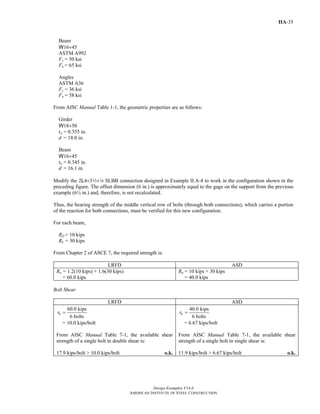 Design Examples V14.0
AMERICAN INSTITUTE OF STEEL CONSTRUCTION
IIA-35
Beam
W16×45
ASTM A992
Fy = 50 ksi
Fu = 65 ksi
Angles
ASTM A36
Fy = 36 ksi
Fu = 58 ksi
From AISC Manual Table 1-1, the geometric properties are as follows:
Girder
W18×50
tw = 0.355 in.
d = 18.0 in.
Beam
W16×45
tw = 0.345 in.
d = 16.1 in.
Modify the 2L4×32×4 SLBB connection designed in Example II.A-4 to work in the configuration shown in the
preceding figure. The offset dimension (6 in.) is approximately equal to the gage on the support from the previous
example (6¼ in.) and, therefore, is not recalculated.
Thus, the bearing strength of the middle vertical row of bolts (through both connections), which carries a portion
of the reaction for both connections, must be verified for this new configuration.
For each beam,
RD = 10 kips
RL = 30 kips
From Chapter 2 of ASCE 7, the required strength is:
LRFD ASD
Ru = 1.2(10 kips) + 1.6(30 kips)
= 60.0 kips
Ra = 10 kips + 30 kips
= 40.0 kips
Bolt Shear
LRFD ASD
60.0 kips
6 bolts
ur =
= 10.0 kips/bolt
From AISC Manual Table 7-1, the available shear
strength of a single bolt in double shear is:
17.9 kips/bolt > 10.0 kips/bolt o.k.
40.0 kips
6 bolts
ar =
= 6.67 kips/bolt
From AISC Manual Table 7-1, the available shear
strength of a single bolt in single shear is:
11.9 kips/bolt > 6.67 kips/bolt o.k.
Return to Table of Contents
 