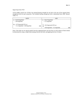 Design Examples V14.0
AMERICAN INSTITUTE OF STEEL CONSTRUCTION
IIA-36
Supporting Girder Web
At the middle vertical row of bolts, the required bearing strength for one bolt is the sum of the required shear
strength per bolt for each connection. The available bearing strength per bolt is determined from AISC Manual
Table 7-4.
LRFD ASD
ru = 2(10.0 kips/bolt)
= 20.0 kips/bolt
φrn = 87.8 kips/in(0.355 in.)
= 31.2 kips/bolt > 20.0 kips/bolt o.k.
ra = 2(6.67 kips/bolt)
= 13.3 kips/bolt
nr
Ω
= 58.5 kips/in.(0.355 in.)
= 20.8 kips/bolt > 13.3 kips/bolt o.k.
Note: If the bolts are not spaced equally from the supported beam web, the force in each column of bolts should
be determined by using a simple beam analogy between the bolts, and applying the laws of statics.
Return to Table of Contents
 