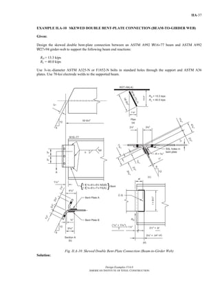 Design Examples V14.0
AMERICAN INSTITUTE OF STEEL CONSTRUCTION
IIA-37
EXAMPLE II.A-10 SKEWED DOUBLE BENT-PLATE CONNECTION (BEAM-TO-GIRDER WEB)
Given:
Design the skewed double bent-plate connection between an ASTM A992 W16×77 beam and ASTM A992
W27×94 girder-web to support the following beam end reactions:
RD = 13.3 kips
RL = 40.0 kips
Use d-in.-diameter ASTM A325-N or F1852-N bolts in standard holes through the support and ASTM A36
plates. Use 70-ksi electrode welds to the supported beam.
Fig. II.A-10. Skewed Double Bent-Plate Connection (Beam-to-Girder Web)
Solution:
Return to Table of Contents
 