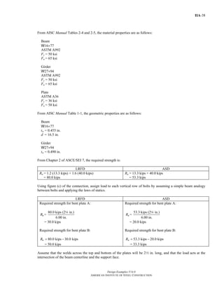 Design Examples V14.0
AMERICAN INSTITUTE OF STEEL CONSTRUCTION
IIA-38
From AISC Manual Tables 2-4 and 2-5, the material properties are as follows:
Beam
W16×77
ASTM A992
Fy = 50 ksi
Fu = 65 ksi
Girder
W27×94
ASTM A992
Fy = 50 ksi
Fu = 65 ksi
Plate
ASTM A36
Fy = 36 ksi
Fu = 58 ksi
From AISC Manual Table 1-1, the geometric properties are as follows:
Beam
W16×77
tw = 0.455 in.
d = 16.5 in.
Girder
W27×94
tw = 0.490 in.
From Chapter 2 of ASCE/SEI 7, the required strength is:
LRFD ASD
Ru = 1.2 (13.3 kips) + 1.6 (40.0 kips)
= 80.0 kips
Ra = 13.3 kips + 40.0 kips
= 53.3 kips
Using figure (c) of the connection, assign load to each vertical row of bolts by assuming a simple beam analogy
between bolts and applying the laws of statics.
LRFD ASD
Required strength for bent plate A:
80.0 kips (2 in.)
=
6.00 in.
uR
4
= 30.0 kips
Required strength for bent plate B:
80.0 kips 30.0 kipsuR = −
= 50.0 kips
Required strength for bent plate A:
53.3 kips (2 in.)
=
6.00 in.
aR
4
= 20.0 kips
Required strength for bent plate B:
53.3 kips 20.0 kipsaR = −
= 33.3 kips
Assume that the welds across the top and bottom of the plates will be 22 in. long, and that the load acts at the
intersection of the beam centerline and the support face.
Return to Table of Contents
 