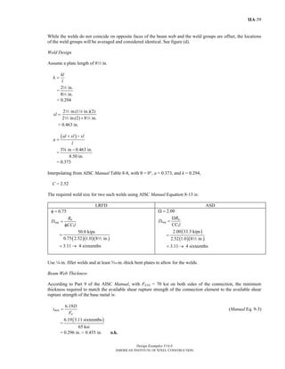 Design Examples V14.0
AMERICAN INSTITUTE OF STEEL CONSTRUCTION
IIA-39
While the welds do not coincide on opposite faces of the beam web and the weld groups are offset, the locations
of the weld groups will be averaged and considered identical. See figure (d).
Weld Design
Assume a plate length of 82 in.
kl
k
l
=
=
2 in.
8 in.
2
2
= 0.294
2 in.(1 in.)(2)
2 in.(2) 8 in.
xl =
+
2 4
2 2
= 0.463 in.
( )al xl xl
a
l
+ −
=
=
3 in 0.463 in.
8.50 in.
−s
= 0.373
Interpolating from AISC Manual Table 8-8, with θ = 0°, a = 0.373, and k = 0.294,
C = 2.52
The required weld size for two such welds using AISC Manual Equation 8-13 is:
LRFD ASD
( )( )( )
1
0.75
50.0 kips
0.75 2.52 1.0 8 in.
3.11 4 sixteenths
u
req
R
D
CC l
φ =
=
φ
=
= →
2
( )
( )( )
1
2.00
2.00 33.3 kips
2.52 1.0 8 in.
3.11 4 sixteenths
a
req
R
D
CC l
Ω =
Ω
=
=
= →
2
Use 4-in. fillet welds and at least c-in.-thick bent plates to allow for the welds.
Beam Web Thickness
According to Part 9 of the AISC Manual, with FEXX = 70 ksi on both sides of the connection, the minimum
thickness required to match the available shear rupture strength of the connection element to the available shear
rupture strength of the base metal is:
6.19
min
u
D
t
F
= (Manual Eq. 9-3)
=
( )6.19 3.11 sixteenths
65 ksi
= 0.296 in. < 0.455 in. o.k.
Return to Table of Contents
 