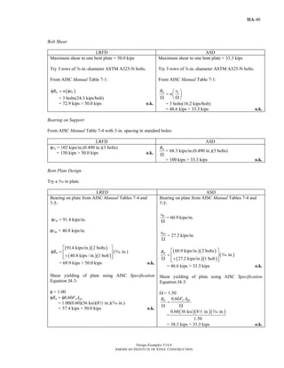 Design Examples V14.0
AMERICAN INSTITUTE OF STEEL CONSTRUCTION
IIA-40
Bolt Shear
LRFD ASD
Maximum shear to one bent plate = 50.0 kips
Try 3 rows of d-in.-diameter ASTM A325-N bolts.
From AISC Manual Table 7-1:
( )n nR n rφ = φ
= 3 bolts(24.3 kips/bolt)
= 72.9 kips > 50.0 kips o.k.
Maximum shear to one bent plate = 33.3 kips
Try 3 rows of d-in.-diameter ASTM A325-N bolts.
From AISC Manual Table 7-1:
n nR r
n
⎛ ⎞
= ⎜ ⎟
Ω Ω⎝ ⎠
= 3 bolts(16.2 kips/bolt)
= 48.6 kips > 33.3 kips o.k.
Bearing on Support
From AISC Manual Table 7-4 with 3-in. spacing in standard holes:
LRFD ASD
φrn = 102 kips/in.(0.490 in.)(3 bolts)
= 150 kips > 50.0 kips o.k.
nR
Ω
= 68.3 kips/in.(0.490 in.)(3 bolts)
= 100 kips > 33.3 kips o.k.
Bent Plate Design
Try a c in plate.
LRFD ASD
Bearing on plate from AISC Manual Tables 7-4 and
7-5:
φrni = 91.4 kips/in.
φrno = 40.8 kips/in.
( )( )
( )( )
91.4 kips/in. 2 bolts
( in.)
40.8 kips / in. 1 bolt
nR
⎡ ⎤
φ = ⎢ ⎥
+⎢ ⎥⎣ ⎦
c
= 69.9 kips > 50.0 kips o.k.
Shear yielding of plate using AISC Specification
Equation J4-3:
φ = 1.00
φRn = φ0.60FyAgv
= 1.00(0.60)(36 ksi)(82 in.)(c in.)
= 57.4 kips > 50.0 kips o.k.
Bearing on plate from AISC Manual Tables 7-4 and
7-5:
nir
Ω
= 60.9 kips/in.
nor
Ω
= 27.2 kips/in.
( )( )
( )( )
( )
60.9 kips/in. 2 bolts
in.
27.2 kips/in. 1 bolt
nR ⎡ ⎤
= ⎢ ⎥
Ω +⎢ ⎥⎣ ⎦
c
= 46.6 kips > 33.3 kips o.k.
Shear yielding of plate using AISC Specification
Equation J4-3:
Ω = 1.50
0.60 y gvn F AR
=
Ω Ω
=
( )( )( )0.60 36 ksi 8 in. in.
1.50
2 c
= 38.3 kips > 33.3 kips o.k.
Return to Table of Contents
 