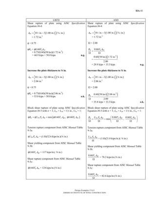 Design Examples V14.0
AMERICAN INSTITUTE OF STEEL CONSTRUCTION
IIA-41
LRFD ASD
Shear rupture of plate using AISC Specification
Equation J4-4:
( ) ( )8 in. 3 1.00 in. in.nvA = −⎡ ⎤⎣ ⎦2 c
= 1.72 in.2
φ = 0.75
φRn = φ0.60FuAnv
= 0.75(0.60)(58 ksi)(1.72 in.2
)
= 44.9 kips < 50.0 kips n.g.
Shear rupture of plate using AISC Specification
Equation J4-4:
( ) ( )8 in. 3 1.00 in. in.nvA = −⎡ ⎤⎣ ⎦2 c
= 1.72 in.2
Ω = 2.00
0.60n u nvR F A
=
Ω Ω
=
( )( )2
0.60 58 ksi 1.72 in.
2.00
= 29.9 kips < 33.3 kips n.g.
Increase the plate thickness to a in.
( ) ( )8 in. 3 1.00 in. in.nvA = −⎡ ⎤⎣ ⎦2 a
= 2.06 in.2
φ = 0.75
φRn = 0.75(0.60)(58 ksi)(2.06 in.2
)
= 53.8 kips > 50.0 kips o.k.
Increase the plate thickness to a in.
( ) ( )8 in. 3 1.00 in. in.nvA = −⎡ ⎤⎣ ⎦2 a
= 2.06 in.2
Ω = 2.00
nR
Ω
=
( )( )2
0.60 58 ksi 2.06 in.
2.00
= 35.8 kips > 33.3 kips o.k.
Block shear rupture of plate using AISC Specification
Equation J4-5 with n = 3, Lev = Leh = 14 in., Ubs = 1:
( )min 0.60 , 0.60n bs u nt y gv u nvR U F A F A F Aφ = φ + φ φ
Tension rupture component from AISC Manual Table
9-3a:
bs u ntU F Aφ = (1.0)(32.6 kips/in.)(a in.)
Shear yielding component from AISC Manual Table
9-3b:
0.60 y gvF Aφ = 117 kips/in.( a in.)
Shear rupture component from AISC Manual Table
9-3c:
0.60 u nvF Aφ = 124 kips/in.(a in.)
Block shear rupture of plate using AISC Specification
Equation J4-5 with n = 3, Lev = Leh = 14 in., Ubs = 1:
0.60 0.60
min ,
y gvn bs u nt u nvF AR U F A F A⎛ ⎞
= + ⎜ ⎟Ω Ω Ω Ω⎝ ⎠
Tension rupture component from AISC Manual Table
9-3a:
bs u ntU F A
Ω
= (1.0)(21.8 kips/in.)( a in.)
Shear yielding component from AISC Manual Table
9-3b:
0.60 y gvF A
Ω
= 78.3 kips/in.(a in.)
Shear rupture component from AISC Manual Table
9-3c:
0.60 u nvF A
Ω
= 82.6 kips/in.(a in.)
Return to Table of Contents
 