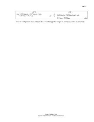 Design Examples V14.0
AMERICAN INSTITUTE OF STEEL CONSTRUCTION
IIA-42
LRFD ASD
φRn = (32.6 kips/in. + 117 kips/in.)(a in.)
= 56.1 kips > 50.0 kips o.k.
nR
Ω
= (21.8 kips/in.+ 78.3 kips/in.)(a in.)
= 37.5 kips > 33.3 kips o.k.
Thus, the configuration shown in Figure II.A-10 can be supported using a-in. bent plates, and 4-in. fillet welds.
Return to Table of Contents
 