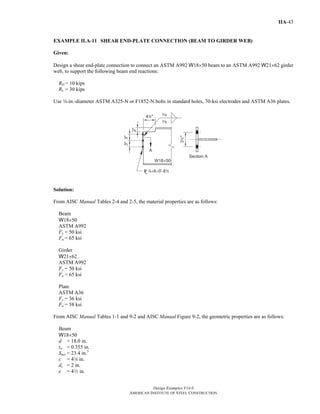Design Examples V14.0
AMERICAN INSTITUTE OF STEEL CONSTRUCTION
IIA-43
EXAMPLE II.A-11 SHEAR END-PLATE CONNECTION (BEAM TO GIRDER WEB)
Given:
Design a shear end-plate connection to connect an ASTM A992 W18×50 beam to an ASTM A992 W21×62 girder
web, to support the following beam end reactions:
RD = 10 kips
RL = 30 kips
Use w-in.-diameter ASTM A325-N or F1852-N bolts in standard holes, 70-ksi electrodes and ASTM A36 plates.
Solution:
From AISC Manual Tables 2-4 and 2-5, the material properties are as follows:
Beam
W18×50
ASTM A992
Fy = 50 ksi
Fu = 65 ksi
Girder
W21×62
ASTM A992
Fy = 50 ksi
Fu = 65 ksi
Plate
ASTM A36
Fy = 36 ksi
Fu = 58 ksi
From AISC Manual Tables 1-1 and 9-2 and AISC Manual Figure 9-2, the geometric properties are as follows:
Beam
W18×50
d = 18.0 in.
tw = 0.355 in.
Snet = 23.4 in.3
c = 44 in.
dc = 2 in.
e = 42 in.
Return to Table of Contents
 