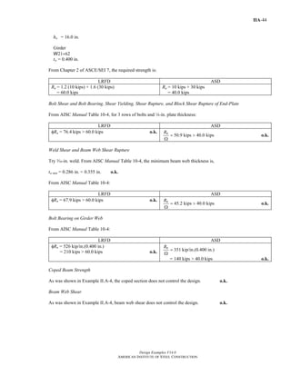 Design Examples V14.0
AMERICAN INSTITUTE OF STEEL CONSTRUCTION
IIA-44
ho = 16.0 in.
Girder
W21×62
tw = 0.400 in.
From Chapter 2 of ASCE/SEI 7, the required strength is:
LRFD ASD
Ru = 1.2 (10 kips) + 1.6 (30 kips)
= 60.0 kips
Ra = 10 kips + 30 kips
= 40.0 kips
Bolt Shear and Bolt Bearing, Shear Yielding, Shear Rupture, and Block Shear Rupture of End-Plate
From AISC Manual Table 10-4, for 3 rows of bolts and 4-in. plate thickness:
LRFD ASD
φRn = 76.4 kips > 60.0 kips o.k.
50.9 kips 40.0 kipsnR
= >
Ω
o.k.
Weld Shear and Beam Web Shear Rupture
Try x-in. weld. From AISC Manual Table 10-4, the minimum beam web thickness is,
tw min = 0.286 in. < 0.355 in. o.k.
From AISC Manual Table 10-4:
LRFD ASD
φRn = 67.9 kips > 60.0 kips o.k.
45.2 kips 40.0 kipsnR
= >
Ω
o.k.
Bolt Bearing on Girder Web
From AISC Manual Table 10-4:
LRFD ASD
φRn = 526 kip/in.(0.400 in.)
= 210 kips > 60.0 kips o.k. 351 kip/in.(0.400 in.)nR
=
Ω
= 140 kips > 40.0 kips o.k.
Coped Beam Strength
As was shown in Example II.A-4, the coped section does not control the design. o.k.
Beam Web Shear
As was shown in Example II.A-4, beam web shear does not control the design. o.k.
Return to Table of Contents
 