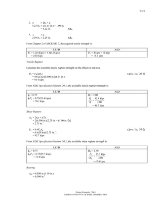 D-21
Design Examples V14.0
AMERICAN INSTITUTE OF STEEL CONSTRUCTION
3. w > 2be + d
4.25 in. > 2(1.61 in.) + 1.00 in.
= 4.22 in. o.k.
4. c > a
2.50 in. > 2.25 in. o.k.
From Chapter 2 of ASCE/SEI 7, the required tensile strength is:
LRFD ASD
Pu = 1.2(4 kips) + 1.6(12 kips)
= 24.0 kips
Pa = 4 kips + 12 kips
= 16.0 kips
Tensile Rupture
Calculate the available tensile rupture strength on the effective net area.
Pn = Fu(2tbe) (Spec. Eq. D5-1)
= 58 ksi (2)(0.500 in.)(1.61 in.)
= 93.4 kips
From AISC Specification Section D5.1, the available tensile rupture strength is:
LRFD ASD
φt = 0.75
φtPn = 0.75(93.4 kips)
= 70.1 kips
Ωt = 2.00
93.4 kips
2.00
n
t
P
=
Ω
= 46.7 kips
Shear Rupture
Asf = 2t(a + d/2)
= 2(0.500 in.)[2.25 in. + (1.00 in./2)]
= 2.75 in.2
Pn = 0.6FuAsf (Spec. Eq. D5-2)
= 0.6(58 ksi)(2.75 in.2
)
= 95.7 kips
From AISC Specification Section D5.1, the available shear rupture strength is:
LRFD ASD
φsf = 0.75
φsfPn = 0.75(95.7 kips)
= 71.8 kips
Ωsf = 2.00
95.7 kips
2.00
n
sf
P
=
Ω
= 47.9 kips
Bearing
Apb = 0.500 in.(1.00 in.)
= 0.500 in.2
Return to Table of Contents
 