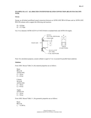 Design Examples V14.0
AMERICAN INSTITUTE OF STEEL CONSTRUCTION
IIA-45
EXAMPLE II.A-12 ALL-BOLTED UNSTIFFENED SEATED CONNECTION (BEAM-TO-COLUMN
WEB)
Given:
Design an all-bolted unstiffened seated connection between an ASTM A992 W16×50 beam and an ASTM A992
W14×90 column web to support the following end reactions:
RD = 9.0 kips
RL = 27.5 kips
Use w-in.-diameter ASTM A325-N or F1852-N bolts in standard holes and ASTM A36 angles.
Note: For calculation purposes, assume setback is equal to w in. to account for possible beam underrun.
Solution:
From AISC Manual Table 2-4, the material properties are as follows:
Beam
W16×50
ASTM A992
Fy = 50 ksi
Fu = 65 ksi
Column
W14×90
ASTM A992
Fy = 50 ksi
Fu = 65 ksi
Angles
ASTM A36
Fy = 36 ksi
Fu = 58 ksi
From AISC Manual Table 1-1, the geometric properties are as follows:
Beam
W16×50
tw = 0.380 in.
Return to Table of Contents
 