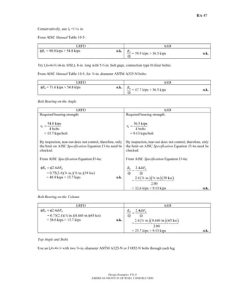 Design Examples V14.0
AMERICAN INSTITUTE OF STEEL CONSTRUCTION
IIA-47
Conservatively, use lb =1z in.
From AISC Manual Table 10-5:
LRFD ASD
φRn = 90.0 kips > 54.8 kips o.k. nR
Ω
= 59.9 kips > 36.5 kips o.k.
Try L6×4×s (4-in. OSL), 8-in. long with 52-in. bolt gage, connection type B (four bolts).
From AISC Manual Table 10-5, for w-in. diameter ASTM A325-N bolts:
LRFD ASD
nRφ = 71.6 kips > 54.8 kips o.k. nR
Ω
= 47.7 kips > 36.5 kips o.k.
Bolt Bearing on the Angle
LRFD ASD
Required bearing strength:
54.8 kips
4 bolts
ur =
= 13.7 kips/bolt
By inspection, tear-out does not control; therefore, only
the limit on AISC Specification Equation J3-6a need be
checked.
From AISC Specification Equation J3-6a:
2.4n uR dtFφ = φ
= 0.75(2.4)(w in.)(s in.)(58 ksi)
= 48.9 kips > 13.7 kips o.k.
Required bearing strength:
36.5 kips
4 bolts
ar =
= 9.13 kips/bolt
By inspection, tear-out does not control; therefore, only
the limit on AISC Specification Equation J3-6a need be
checked.
From AISC Specification Equation J3-6a:
2.4n uR dtF
=
Ω Ω
=
( )( )( )2.4 in. in. 58 ksi
2.00
w s
= 32.6 kips > 9.13 kips o.k.
Bolt Bearing on the Column
LRFD ASD
2.4n uR dtFφ = φ
= 0.75(2.4)(w in.)(0.440 in.)(65 ksi)
= 38.6 kips > 13.7 kips o.k.
2.4n uR dtF
=
Ω Ω
=
( )( )( )2.4 in. 0.440 in. 65 ksi
2.00
w
= 25.7 kips > 9.13 kips o.k.
Top Angle and Bolts
Use an L4×4×4 with two w-in.-diameter ASTM A325-N or F1852-N bolts through each leg.
Return to Table of Contents
 