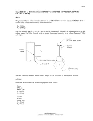 Design Examples V14.0
AMERICAN INSTITUTE OF STEEL CONSTRUCTION
IIA-48
EXAMPLE II.A-13 BOLTED/WELDED UNSTIFFENED SEATED CONNECTION (BEAM-TO-
COLUMN FLANGE)
Given:
Design an unstiffened seated connection between an ASTM A992 W21×62 beam and an ASTM A992 W14×61
column flange to support the following beam end reactions:
RD = 9.0 kips
RL = 27.5 kips
Use w-in.-diameter ASTM A325-N or F1852-N bolts in standard holes to connect the supported beam to the seat
and top angles. Use 70-ksi electrode welds to connect the seat and top angles to the column flange and ASTM
A36 angles.
Note: For calculation purposes, assume setback is equal to ¾ in. to account for possible beam underrun.
Solution:
From AISC Manual Table 2-4, the material properties are as follows:
Beam
W21×62
ASTM A992
Fy = 50 ksi
Fu = 65 ksi
Column
W14×61
ASTM A992
Fy = 50 ksi
Fu = 65 ksi
Return to Table of Contents
 