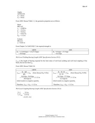 Design Examples V14.0
AMERICAN INSTITUTE OF STEEL CONSTRUCTION
IIA-49
Angles
ASTM A36
Fy = 36 ksi
Fu = 58 ksi
From AISC Manual Table 1-1, the geometric properties are as follows:
Beam
W21×62
tw = 0.400 in.
d = 21.0 in.
bf = 8.24 in.
tf = 0.615 in.
kdes = 1.12 in.
Column
W14×61
tf = 0.645 in.
From Chapter 2 of ASCE/SEI 7, the required strength is:
LRFD ASD
Ru = 1.2 (9.0 kips) + 1.6 (27.5 kips)
= 54.8 kips
Ra = 9.0 kips + 27.5 kips
= 36.5 kips
Web Local Yielding Bearing Length (AISC Specification Section J10.2):
lb min is the length of bearing required for the limit states of web local yielding and web local crippling of the
beam, but not less than kdes.
From AISC Manual Table 9-4:
LRFD ASD
1
2
u
b min des
R R
l k
R
− φ
= ≥
φ
(from Manual Eq. 9-45a)
54.8 kips 56.0 kips
1.12 in.
20.0 kips/in.
−
= ≥
which results in a negative quantity.
Therefore, 1.12 in.b min desl k= =
1
2
/
/
a
b min des
R R
l k
R
− Ω
= ≥
Ω
(from Manual Eq. 9-45b)
36.5 kips 37.3 kips
1.12 in.
13.3 kips/in.
−
= ≥
which results in a negative quantity.
Therefore, 1.12 in.b min desl k= =
Web Local Crippling Bearing Length (AISC Specification Section J10.3):
max
3 in.
21.0 in.
0.155 0.2
bl
d
⎛ ⎞
=⎜ ⎟
⎝ ⎠
= <
4
Return to Table of Contents
 