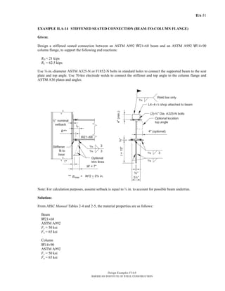 Design Examples V14.0
AMERICAN INSTITUTE OF STEEL CONSTRUCTION
IIA-51
EXAMPLE II.A-14 STIFFENED SEATED CONNECTION (BEAM-TO-COLUMN FLANGE)
Given:
Design a stiffened seated connection between an ASTM A992 W21×68 beam and an ASTM A992 W14×90
column flange, to support the following end reactions:
RD = 21 kips
RL = 62.5 kips
Use w-in.-diameter ASTM A325-N or F1852-N bolts in standard holes to connect the supported beam to the seat
plate and top angle. Use 70-ksi electrode welds to connect the stiffener and top angle to the column flange and
ASTM A36 plates and angles.
Note: For calculation purposes, assume setback is equal to ¾ in. to account for possible beam underrun.
Solution:
From AISC Manual Tables 2-4 and 2-5, the material properties are as follows:
Beam
W21×68
ASTM A992
Fy = 50 ksi
Fu = 65 ksi
Column
W14×90
ASTM A992
Fy = 50 ksi
Fu = 65 ksi
Return to Table of Contents
 