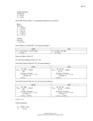 Design Examples V14.0
AMERICAN INSTITUTE OF STEEL CONSTRUCTION
IIA-52
Angles and plates
ASTM A36
Fy = 36 ksi
Fu = 58 ksi
From AISC Manual Table 1-1, the geometric properties are as follows:
Beam
W21×68
tw = 0.430 in.
d = 21.1 in.
bf = 8.27 in.
tf = 0.685 in.
kdes = 1.19 in.
Column
W14×90
tf = 0.710 in.
From Chapter 2 of ASCE/SEI 7, the required strength is:
LRFD ASD
Ru = 1.2 (21 kips) + 1.6 (62.5 kips)
= 125 kips
Ra = 21 kips + 62.5 kips
= 83.5 kips
Required Stiffener Width, W
For web local crippling, assume lb/d > 0.2.
From AISC Manual Table 9-4, Wmin for local crippling is:
LRFD ASD
5
6
setback
u
min
R R
W
R
− φ
= +
φ
=
125 kips 75.9 kips
in.
7.95 kips / in.
−
+ w
= 6.93 in.
5
6
/
setback
/
a
min
R R
W
R
− Ω
= +
Ω
=
83.5 kips 50.6 kips
in.
5.30 kips / in.
−
+ w
= 6.96 in.
From AISC Manual Table 9-4, Wmin for web local yielding is:
LRFD ASD
1
2
setbacku
min
R R
W
R
− φ
= +
φ
=
125 kips 64.0 kips
in.
21.5 kips / in.
−
+ w
= 3.59 in. < 6.93 in.
1
2
/
setback
/
a
min
R R
W
R
− Ω
= +
Ω
=
83.5 kips 42.6 kips
in.
14.3 kips / in.
−
+ w
= 3.61 in. < 6.96 in.
Use W = 7 in.
Check assumption:
7.00 in. in.
21.1in.
bl
d
−
=
w
Return to Table of Contents
 