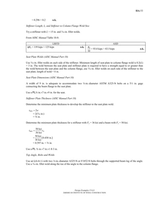 Design Examples V14.0
AMERICAN INSTITUTE OF STEEL CONSTRUCTION
IIA-53
= 0.296 > 0.2 o.k.
Stiffener Length, L, and Stiffener to Column Flange Weld Size
Try a stiffener with L = 15 in. and c-in. fillet welds.
From AISC Manual Table 10-8:
LRFD ASD
φRn = 139 kips > 125 kips o.k. nR
Ω
= 93.0 kips > 83.5 kips o.k.
Seat Plate Welds (AISC Manual Part 10)
Use c-in. fillet welds on each side of the stiffener. Minimum length of seat plate to column flange weld is 0.2(L)
= 3 in. The weld between the seat plate and stiffener plate is required to have a strength equal to or greater than
the weld between the seat plate and the column flange, use c-in. fillet welds on each side of the stiffener to the
seat plate; length of weld = 6 in.
Seat Plate Dimensions (AISC Manual Part 10)
A width of 9 in. is adequate to accommodate two w-in.-diameter ASTM A325-N bolts on a 52 in. gage
connecting the beam flange to the seat plate.
Use a PLa in.×7 in.×9 in. for the seat.
Stiffener Plate Thickness (AISC Manual Part 10)
Determine the minimum plate thickness to develop the stiffener to the seat plate weld.
2mint w=
= 2(c in.)
= s in.
Determine the minimum plate thickness for a stiffener with Fy = 36 ksi and a beam with Fy = 50 ksi.
50 ksi
36 ksi
min wt t=
= ( )
50 ksi
0.430 in.
36 ksi
= 0.597 in. < s in.
Use a PL s in.×7 in.×1 ft 3 in.
Top Angle, Bolts and Welds
Use an L4×4×4 with two w-in.-diameter A325-N or F1852-N bolts through the supported beam leg of the angle.
Use a x-in. fillet weld along the toe of the angle to the column flange.
Return to Table of Contents
 