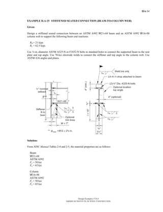 Design Examples V14.0
AMERICAN INSTITUTE OF STEEL CONSTRUCTION
IIA-54
EXAMPLE II.A-15 STIFFENED SEATED CONNECTION (BEAM-TO-COLUMN WEB)
Given:
Design a stiffened seated connection between an ASTM A992 W21×68 beam and an ASTM A992 W14×90
column web to support the following beam end reactions:
RD = 21 kips
RL = 62.5 kips
Use w-in.-diameter ASTM A325-N or F1852-N bolts in standard holes to connect the supported beam to the seat
plate and top angle. Use 70-ksi electrode welds to connect the stiffener and top angle to the column web. Use
ASTM A36 angles and plates.
Solution:
From AISC Manual Tables 2-4 and 2-5, the material properties are as follows:
Beam
W21×68
ASTM A992
Fy = 50 ksi
Fu = 65 ksi
Column
W14×90
ASTM A992
Fy = 50 ksi
Fu = 65 ksi
Return to Table of Contents
 