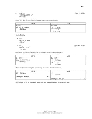 D-22
Design Examples V14.0
AMERICAN INSTITUTE OF STEEL CONSTRUCTION
Rn = 1.8FyApb (Spec. Eq. J7-1)
= 1.8(36 ksi)(0.500 in.2
)
= 32.4 kips
From AISC Specification Section J7, the available bearing strength is:
LRFD ASD
φ = 0.75
φPn = 0.75(32.4 kips)
= 24.3 kips
Ω = 2.00
32.4 kips
2.00
nP
=
Ω
= 16.2 kips
Tensile Yielding
Ag = wt
= 4.25 in. (0.500 in.)
= 2.13 in.2
Pn = FyAg (Spec. Eq. D2-1)
= 36 ksi (2.13 in.2
)
= 76.7 kips
From AISC Specification Section D2, the available tensile yielding strength is:
LRFD ASD
φt = 0.90
φtPn = 0.90(76.7 kips)
= 69.0 kips
Ωt = 1.67
76.7 kips
1.67
n
t
P
=
Ω
= 45.9 kips
The available tensile strength is governed by the bearing strength limit state.
LRFD ASD
φPn = 24.3 kips
24.3 kips > 24.0 kips o.k.
nP
Ω
= 16.2 kips
16.2 kips > 16.0 kips o.k.
See Example J.6 for an illustration of the limit state calculations for a pin in a drilled hole.
Return to Table of Contents
 