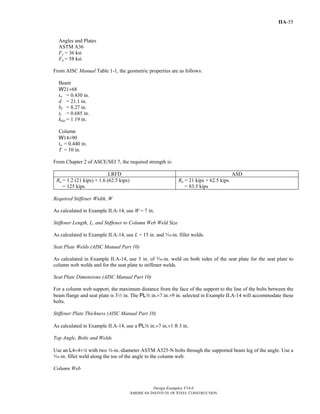 Design Examples V14.0
AMERICAN INSTITUTE OF STEEL CONSTRUCTION
IIA-55
Angles and Plates
ASTM A36
Fy = 36 ksi
Fu = 58 ksi
From AISC Manual Table 1-1, the geometric properties are as follows:
Beam
W21×68
tw = 0.430 in.
d = 21.1 in.
bf = 8.27 in.
tf = 0.685 in.
kdes = 1.19 in.
Column
W14×90
tw = 0.440 in.
T = 10 in.
From Chapter 2 of ASCE/SEI 7, the required strength is:
LRFD ASD
Ru = 1.2 (21 kips) + 1.6 (62.5 kips)
= 125 kips
Ra = 21 kips + 62.5 kips
= 83.5 kips
Required Stiffener Width, W
As calculated in Example II.A-14, use W = 7 in.
Stiffener Length, L, and Stiffener to Column Web Weld Size
As calculated in Example II.A-14, use L = 15 in. and c-in. fillet welds.
Seat Plate Welds (AISC Manual Part 10)
As calculated in Example II.A-14, use 3 in. of c-in. weld on both sides of the seat plate for the seat plate to
column web welds and for the seat plate to stiffener welds.
Seat Plate Dimensions (AISC Manual Part 10)
For a column web support, the maximum distance from the face of the support to the line of the bolts between the
beam flange and seat plate is 32 in. The PLa in.×7 in.×9 in. selected in Example II.A-14 will accommodate these
bolts.
Stiffener Plate Thickness (AISC Manual Part 10)
As calculated in Example II.A-14, use a PLs in.×7 in.×1 ft 3 in.
Top Angle, Bolts and Welds
Use an L4×4×4 with two w-in.-diameter ASTM A325-N bolts through the supported beam leg of the angle. Use a
x-in. fillet weld along the toe of the angle to the column web.
Column Web
Return to Table of Contents
 