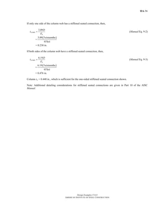 Design Examples V14.0
AMERICAN INSTITUTE OF STEEL CONSTRUCTION
IIA-56
If only one side of the column web has a stiffened seated connection, then,
3.09
w min
u
D
t
F
= (Manual Eq. 9-2)
=
( )3.09 5sixteenths
65ksi
= 0.238 in.
If both sides of the column web have a stiffened seated connection, then,
6.19
w min
u
D
t
F
= (Manual Eq. 9-3)
=
( )6.19 5sixteenths
65ksi
= 0.476 in.
Column tw = 0.440 in., which is sufficient for the one-sided stiffened seated connection shown.
Note: Additional detailing considerations for stiffened seated connections are given in Part 10 of the AISC
Manual.
Return to Table of Contents
 