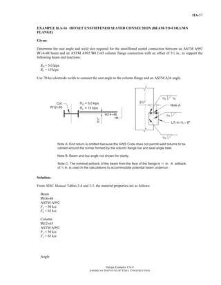 Design Examples V14.0
AMERICAN INSTITUTE OF STEEL CONSTRUCTION
IIA-57
EXAMPLE II.A-16 OFFSET UNSTIFFENED SEATED CONNECTION (BEAM-TO-COLUMN
FLANGE)
Given:
Determine the seat angle and weld size required for the unstiffened seated connection between an ASTM A992
W14×48 beam and an ASTM A992 W12×65 column flange connection with an offset of 5½ in., to support the
following beam end reactions:
RD = 5.0 kips
RL = 15 kips
Use 70-ksi electrode welds to connect the seat angle to the column flange and an ASTM A36 angle.
Solution:
From AISC Manual Tables 2-4 and 2-5, the material properties are as follows:
Beam
W14×48
ASTM A992
Fy = 50 ksi
Fu = 65 ksi
Column
W12×65
ASTM A992
Fy = 50 ksi
Fu = 65 ksi
Angle
Return to Table of Contents
 