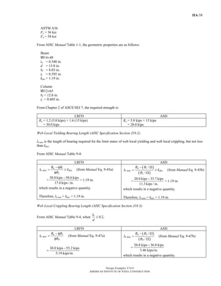 Design Examples V14.0
AMERICAN INSTITUTE OF STEEL CONSTRUCTION
IIA-58
ASTM A36
Fy = 36 ksi
Fu = 58 ksi
From AISC Manual Table 1-1, the geometric properties are as follows:
Beam
W14×48
tw = 0.340 in.
d = 13.8 in.
bf = 8.03 in.
tf = 0.595 in.
kdes = 1.19 in.
Column
W12×65
bf = 12.0 in.
tf = 0.605 in.
From Chapter 2 of ASCE/SEI 7, the required strength is:
LRFD ASD
Ru = 1.2 (5.0 kips) + 1.6 (15 kips)
= 30.0 kips
Ra = 5.0 kips + 15 kips
= 20.0 kips
Web Local Yielding Bearing Length (AISC Specification Section J10.2):
lb min is the length of bearing required for the limit states of web local yielding and web local crippling, but not less
than kdes.
From AISC Manual Table 9-4:
LRFD ASD
1
2
u
b min des
R R
l k
R
− φ
= ≥
φ
(from Manual Eq. 9-45a)
=
30.0 kips 50.6 kips
17.0 kips / in.
−
> 1.19 in.
which results in a negative quantity.
Therefore, lb min = kdes = 1.19 in.
( )
( )
1
2
/
/
a
b min des
R R
l k
R
− Ω
= ≥
Ω
(from Manual Eq. 9-45b)
=
20.0 kips 33.7 kips
11.3 kips / in.
−
> 1.19 in.
which results in a negative quantity.
Therefore, lb min = kdes = 1.19 in.
Web Local Crippling Bearing Length (AISC Specification Section J10.3):
From AISC Manual Table 9-4, when 0.2,bl
d
≤
LRFD ASD
3
4
u
b min
R R
l
R
− φ
=
φ
(from Manual Eq. 9-47a)
30.0 kips 55.2 kips
5.19 kips/in.
−
=
( )
( )
3
4
/
/
a
b min
R R
l
R
− Ω
=
Ω
(from Manual Eq. 9-47b)
20.0 kips 36.8 kips
3.46 kips/in.
−
=
which results in a negative quantity.
Return to Table of Contents
 