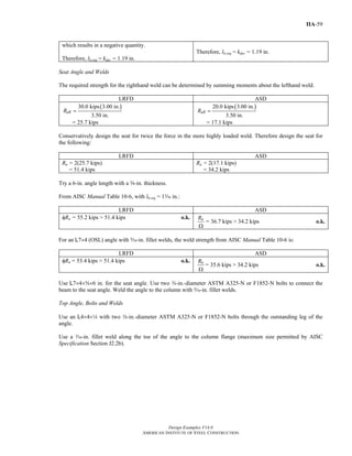 Design Examples V14.0
AMERICAN INSTITUTE OF STEEL CONSTRUCTION
IIA-59
which results in a negative quantity.
Therefore, lb,req = kdes = 1.19 in.
Therefore, lb,req = kdes = 1.19 in.
Seat Angle and Welds
The required strength for the righthand weld can be determined by summing moments about the lefthand weld.
LRFD ASD
( )30.0 kips 3.00 in.
3.50 in.
uRR =
= 25.7 kips
( )20.0 kips 3.00 in.
3.50 in.
aRR =
= 17.1 kips
Conservatively design the seat for twice the force in the more highly loaded weld. Therefore design the seat for
the following:
LRFD ASD
Ru = 2(25.7 kips)
= 51.4 kips
Ra = 2(17.1 kips)
= 34.2 kips
Try a 6-in. angle length with a s-in. thickness.
From AISC Manual Table 10-6, with lb,req = 1x in.:
LRFD ASD
φRn = 55.2 kips > 51.4 kips o.k. nR
Ω
= 36.7 kips > 34.2 kips o.k.
For an L7×4 (OSL) angle with c-in. fillet welds, the weld strength from AISC Manual Table 10-6 is:
LRFD ASD
φRn = 53.4 kips > 51.4 kips o.k. nR
Ω
= 35.6 kips > 34.2 kips o.k.
Use L7×4×s×6 in. for the seat angle. Use two w-in.-diameter ASTM A325-N or F1852-N bolts to connect the
beam to the seat angle. Weld the angle to the column with c-in. fillet welds.
Top Angle, Bolts and Welds
Use an L4×4×4 with two w-in.-diameter ASTM A325-N or F1852-N bolts through the outstanding leg of the
angle.
Use a x-in. fillet weld along the toe of the angle to the column flange (maximum size permitted by AISC
Specification Section J2.2b).
Return to Table of Contents
 