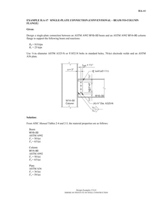 Design Examples V14.0
AMERICAN INSTITUTE OF STEEL CONSTRUCTION
IIA-60
EXAMPLE II.A-17 SINGLE-PLATE CONNECTION (CONVENTIONAL – BEAM-TO-COLUMN
FLANGE)
Given:
Design a single-plate connection between an ASTM A992 W16×50 beam and an ASTM A992 W14×90 column
flange to support the following beam end reactions:
RD = 8.0 kips
RL = 25 kips
Use w-in.-diameter ASTM A325-N or F1852-N bolts in standard holes, 70-ksi electrode welds and an ASTM
A36 plate.
Solution:
From AISC Manual Tables 2-4 and 2-5, the material properties are as follows:
Beam
W16×50
ASTM A992
Fy = 50 ksi
Fu = 65 ksi
Column
W14×90
ASTM A992
Fy = 50 ksi
Fu = 65 ksi
Plate
ASTM A36
Fy = 36 ksi
Fu = 58 ksi
Return to Table of Contents
 