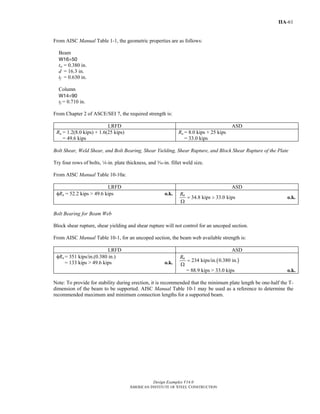 Design Examples V14.0
AMERICAN INSTITUTE OF STEEL CONSTRUCTION
IIA-61
From AISC Manual Table 1-1, the geometric properties are as follows:
Beam
W16×50
tw = 0.380 in.
d = 16.3 in.
tf = 0.630 in.
Column
W14×90
tf = 0.710 in.
From Chapter 2 of ASCE/SEI 7, the required strength is:
LRFD ASD
Ru = 1.2(8.0 kips) + 1.6(25 kips)
= 49.6 kips
Ra = 8.0 kips + 25 kips
= 33.0 kips
Bolt Shear, Weld Shear, and Bolt Bearing, Shear Yielding, Shear Rupture, and Block Shear Rupture of the Plate
Try four rows of bolts, 4-in. plate thickness, and x-in. fillet weld size.
From AISC Manual Table 10-10a:
LRFD ASD
φRn = 52.2 kips > 49.6 kips o.k.
34.8 kips 33.0 kipsnR
= >
Ω
o.k.
Bolt Bearing for Beam Web
Block shear rupture, shear yielding and shear rupture will not control for an uncoped section.
From AISC Manual Table 10-1, for an uncoped section, the beam web available strength is:
LRFD ASD
φRn = 351 kips/in.(0.380 in.)
= 133 kips > 49.6 kips o.k. ( )234 kips/in. 0.380 in.nR
=
Ω
= 88.9 kips > 33.0 kips o.k.
Note: To provide for stability during erection, it is recommended that the minimum plate length be one-half the T-
dimension of the beam to be supported. AISC Manual Table 10-1 may be used as a reference to determine the
recommended maximum and minimum connection lengths for a supported beam.
Return to Table of Contents
 