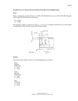 Design Examples V14.0
AMERICAN INSTITUTE OF STEEL CONSTRUCTION
IIA-62
EXAMPLE II.A-18 SINGLE-PLATE CONNECTION (BEAM-TO-GIRDER WEB)
Given:
Design a single-plate connection between an ASTM A992 W18×35 beam and an ASTM A992 W21×62 girder
web to support the following beam end reactions:
RD = 6.5 kips
RL = 20 kips
The top flange is coped 2 in. deep by 4 in. long, Lev = 1½ in. Use w-in.-diameter ASTM A325-N or F1852-N bolts
in standard holes, 70-ksi electrode welds and an ASTM A36 plate.
Solution:
From AISC Manual Tables 2-4 and 2-5, the material properties are as follows:
Beam
W18×35
ASTM A992
Fy = 50 ksi
Fu = 65 ksi
Girder
W21×62
ASTM A992
Fy = 50 ksi
Fu = 65 ksi
Plate
ASTM A36
Fy = 36 ksi
Fu = 58 ksi
Return to Table of Contents
 