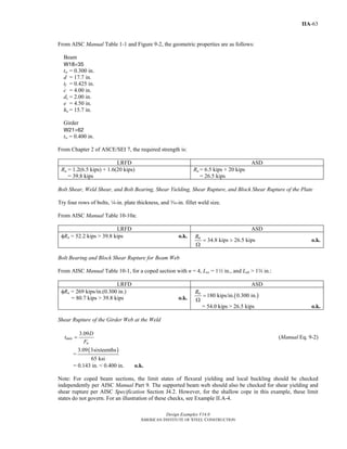 Design Examples V14.0
AMERICAN INSTITUTE OF STEEL CONSTRUCTION
IIA-63
From AISC Manual Table 1-1 and Figure 9-2, the geometric properties are as follows:
Beam
W18×35
tw = 0.300 in.
d = 17.7 in.
tf = 0.425 in.
c = 4.00 in.
dc = 2.00 in.
e = 4.50 in.
ho = 15.7 in.
Girder
W21×62
tw = 0.400 in.
From Chapter 2 of ASCE/SEI 7, the required strength is:
LRFD ASD
Ru = 1.2(6.5 kips) + 1.6(20 kips)
= 39.8 kips
Ra = 6.5 kips + 20 kips
= 26.5 kips
Bolt Shear, Weld Shear, and Bolt Bearing, Shear Yielding, Shear Rupture, and Block Shear Rupture of the Plate
Try four rows of bolts, 4-in. plate thickness, and x-in. fillet weld size.
From AISC Manual Table 10-10a:
LRFD ASD
φRn = 52.2 kips > 39.8 kips o.k.
34.8 kips 26.5 kipsnR
= >
Ω
o.k.
Bolt Bearing and Block Shear Rupture for Beam Web
From AISC Manual Table 10-1, for a coped section with n = 4, Lev = 12 in., and Leh > 1w in.:
LRFD ASD
φRn = 269 kips/in.(0.300 in.)
= 80.7 kips > 39.8 kips o.k. ( )180 kips/in. 0.300 in.nR
=
Ω
= 54.0 kips > 26.5 kips o.k.
Shear Rupture of the Girder Web at the Weld
3.09
min
u
D
t
F
= (Manual Eq. 9-2)
=
( )3.09 3sixteenths
65 ksi
= 0.143 in. < 0.400 in. o.k.
Note: For coped beam sections, the limit states of flexural yielding and local buckling should be checked
independently per AISC Manual Part 9. The supported beam web should also be checked for shear yielding and
shear rupture per AISC Specification Section J4.2. However, for the shallow cope in this example, these limit
states do not govern. For an illustration of these checks, see Example II.A-4.
Return to Table of Contents
 