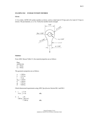 D-23
Design Examples V14.0
AMERICAN INSTITUTE OF STEEL CONSTRUCTION
EXAMPLE D.8 EYEBAR TENSION MEMBER
Given:
A s-in.-thick, ASTM A36 eyebar member as shown, carries a dead load of 25 kips and a live load of 15 kips in
tension. The pin diameter, d, is 3 in. Verify the member tensile strength.
Solution:
From AISC Manual Table 2-5, the material properties are as follows:
Plate
ASTM A36
Fy = 36 ksi
Fu = 58 ksi
The geometric properties are as follows:
w = 3.00 in.
b = 2.23 in.
t = s in.
dhead = 7.50 in.
d = 3.00 in.
dh = 3.03 in.
R = 8.00 in.
Check dimensional requirements using AISC Specification Section D6.1 and D6.2.
1. t > 2 in.
s in. > 2 in. o.k.
2. w < 8t
3.00 in. < 8(s in.)
= 5.00 in. o.k.
Return to Table of Contents
 