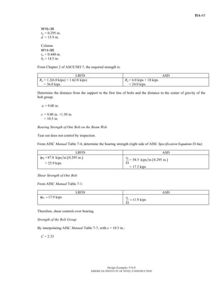 Design Examples V14.0
AMERICAN INSTITUTE OF STEEL CONSTRUCTION
IIA-65
W16×36
tw = 0.295 in.
d = 15.9 in.
Column
W14×90
tw = 0.440 in.
bf = 14.5 in.
From Chapter 2 of ASCE/SEI 7, the required strength is:
LRFD ASD
Ru = 1.2(6.0 kips) + 1.6(18 kips)
= 36.0 kips
Ra = 6.0 kips + 18 kips
= 24.0 kips
Determine the distance from the support to the first line of bolts and the distance to the center of gravity of the
bolt group.
= 9.00 in.a
e = 9.00 in. +1.50 in.
= 10.5 in.
Bearing Strength of One Bolt on the Beam Web
Tear out does not control by inspection.
From AISC Manual Table 7-4, determine the bearing strength (right side of AISC Specification Equation J3-6a):
LRFD ASD
nrφ = ( )87.8 kips in. 0.295 in.
= 25.9 kips
( )= 58.5 kips in. 0.295 in.nr
Ω
= 17.3 kips
Shear Strength of One Bolt
From AISC Manual Table 7-1:
LRFD ASD
17.9 kipsnrφ =
11.9 kipsnr
=
Ω
Therefore, shear controls over bearing.
Strength of the Bolt Group
By interpolating AISC Manual Table 7-7, with e = 10.5 in.:
C = 2.33
Return to Table of Contents
 