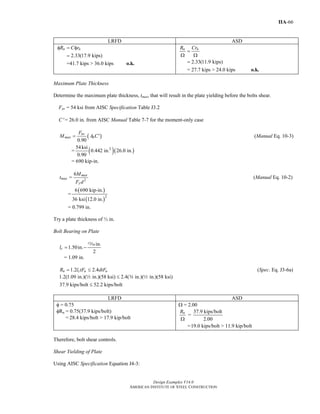 Design Examples V14.0
AMERICAN INSTITUTE OF STEEL CONSTRUCTION
IIA-66
LRFD ASD
2.33(17.9 kips)
=41.7 kips > 36.0 kips
n nR C rφ = φ
=
o.k. 2.33(11.9 kips)
= 27.7 kips > 24.0 kips
n nR Cr
=
Ω Ω
=
o.k.
Maximum Plate Thickness
Determine the maximum plate thickness, tmax, that will result in the plate yielding before the bolts shear.
Fnv = 54 ksi from AISC Specification Table J3.2
C′ = 26.0 in. from AISC Manual Table 7-7 for the moment-only case
( )
0.90
nv
max b
F
M A C'= (Manual Eq. 10-3)
= ( )( )254ksi
0.442 in. 26.0 in.
0.90
= 690 kip-in.
2
6
=
max
max
y
M
t
F d
(Manual Eq. 10-2)
=
( )
( )2
6 690 kip-in.
36 ksi 12.0 in.
= 0.799 in.
Try a plate thickness of ½ in.
Bolt Bearing on Plate
in.
1.50in.
2
cl = −
m
= 1.09 in.
1.2 2.4n c u uR l tF dtF= ≤ (Spec. Eq. J3-6a)
1.2(1.09 in.)( in.)(58 ksi) 2.4( in.)( in.)(58 ksi)
37.9 kips/bolt 52.2 kips/bolt
≤
≤
2 w 2
LRFD ASD
φ = 0.75
φRn = 0.75(37.9 kips/bolt)
= 28.4 kips/bolt > 17.9 kip/bolt
Ω = 2.00
37.9 kips/bolt
=
2.00
nR
Ω
=19.0 kips/bolt > 11.9 kip/bolt
Therefore, bolt shear controls.
Shear Yielding of Plate
Using AISC Specification Equation J4-3:
Return to Table of Contents
 