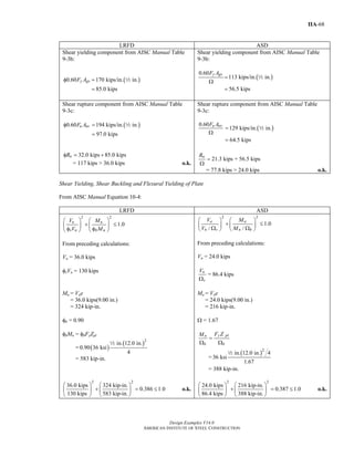 Design Examples V14.0
AMERICAN INSTITUTE OF STEEL CONSTRUCTION
IIA-68
LRFD ASD
Shear yielding component from AISC Manual Table
9-3b:
( )0.60 170 kips/in. in.
85.0 kips
y gvF Aφ =
=
2
Shear yielding component from AISC Manual Table
9-3b:
( )
0.60
113 kips/in. in.
56.5 kips
y gvF A
=
Ω
=
2
Shear rupture component from AISC Manual Table
9-3c:
( )0.60 194 kips/in. in.
97.0 kips
u nvF Aφ =
=
2
Shear rupture component from AISC Manual Table
9-3c:
( )
0.60
129 kips/in. in.
64.5 kips
u nvF A
=
Ω
=
2
32.0 kips 85.0 kipsnRφ = +
= 117 kips > 36.0 kips o.k.
21.3 kips + 56.5 kipsnR
=
Ω
= 77.8 kips > 24.0 kips o.k.
Shear Yielding, Shear Buckling and Flexural Yielding of Plate
From AISC Manual Equation 10-4:
LRFD ASD
2 2
1.0u u
v n b n
V M
V M
⎛ ⎞ ⎛ ⎞
+ ≤⎜ ⎟ ⎜ ⎟
φ φ⎝ ⎠ ⎝ ⎠
From preceding calculations:
Vu = 36.0 kips
φvVn = 130 kips
2 2
1.0
/ /
a a
n v n b
V M
V M
⎛ ⎞ ⎛ ⎞
+ ≤⎜ ⎟ ⎜ ⎟Ω Ω⎝ ⎠ ⎝ ⎠
From preceding calculations:
Va = 24.0 kips
n
v
V
Ω
= 86.4 kips
Mu = Vue
= 36.0 kips(9.00 in.)
= 324 kip-in.
φb = 0.90
φbMn = φbFyZpl
= ( )
( )2
in. 12.0 in.
0.90 36 ksi
4
2
= 583 kip-in.
Ma = Vae
= 24.0 kips(9.00 in.)
= 216 kip-in.
Ω = 1.67
y pln
b b
F ZM
=
Ω Ω
=
( )2
in. 12.0 in. 4
36 ksi
1.67
2
= 388 kip-in.
2 2
36.0 kips 324 kip-in.
0.386 1.0
130 kips 583 kip-in.
⎛ ⎞ ⎛ ⎞
+ = ≤⎜ ⎟ ⎜ ⎟
⎝ ⎠ ⎝ ⎠
o.k.
2 2
24.0 kips 216 kip-in.
0.387 1.0
86.4 kips 388 kip-in.
⎛ ⎞ ⎛ ⎞
+ = ≤⎜ ⎟ ⎜ ⎟
⎝ ⎠ ⎝ ⎠
o.k.
Return to Table of Contents
 