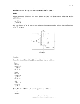 Design Examples V14.0
AMERICAN INSTITUTE OF STEEL CONSTRUCTION
IIA-70
EXAMPLE II.A-20 ALL-BOLTED SINGLE-PLATE SHEAR SPLICE
Given:
Design an all-bolted single-plate shear splice between an ASTM A992 W24×55 beam and an ASTM A992
W24×68 beam.
RD = 10 kips
RL = 30 kips
Use d-in.-diameter ASTM A325-N or F1852-N bolts in standard holes with 5 in. between vertical bolt rows and
an ASTM A36 plate.
Solution:
From AISC Manual Tables 2-4 and 2-5, the material properties are as follows:
Beam
W24×55
ASTM A992
Fy = 50 ksi
Fu = 65 ksi
Beam
W24×68
ASTM A992
Fy = 50 ksi
Fu = 65 ksi
Plate
ASTM A36
Fy = 36 ksi
Fu = 58 ksi
From AISC Manual Table 1-1, the geometric properties are as follows:
Beam
W24×55
Return to Table of Contents
 