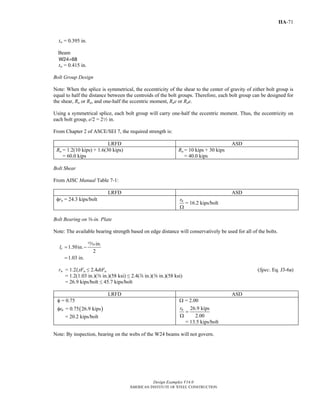 Design Examples V14.0
AMERICAN INSTITUTE OF STEEL CONSTRUCTION
IIA-71
tw = 0.395 in.
Beam
W24×68
tw = 0.415 in.
Bolt Group Design
Note: When the splice is symmetrical, the eccentricity of the shear to the center of gravity of either bolt group is
equal to half the distance between the centroids of the bolt groups. Therefore, each bolt group can be designed for
the shear, Ru or Ra, and one-half the eccentric moment, Rue or Rae.
Using a symmetrical splice, each bolt group will carry one-half the eccentric moment. Thus, the eccentricity on
each bolt group, e/2 = 22 in.
From Chapter 2 of ASCE/SEI 7, the required strength is:
LRFD ASD
Ru = 1.2(10 kips) + 1.6(30 kips)
= 60.0 kips
Ra = 10 kips + 30 kips
= 40.0 kips
Bolt Shear
From AISC Manual Table 7-1:
LRFD ASD
φrn = 24.3 kips/bolt nr
Ω
= 16.2 kips/bolt
Bolt Bearing on a-in. Plate
Note: The available bearing strength based on edge distance will conservatively be used for all of the bolts.
in.
1.50in.
2
1.03 in.
cl = −
=
,
rn = 1.2lctFu ≤ 2.4dtFu (Spec. Eq. J3-6a)
= 1.2(1.03 in.)(a in.)(58 ksi) ≤ 2.4(d in.)(a in.)(58 ksi)
= 26.9 kips/bolt ≤ 45.7 kips/bolt
LRFD ASD
( )
= 0.75
= 0.75 26.9 kipsnr
φ
φ
= 20.2 kips/bolt
= 2.00
26.9 kips
2.00
nr
Ω
=
Ω
= 13.5 kips/bolt
Note: By inspection, bearing on the webs of the W24 beams will not govern.
Return to Table of Contents
 