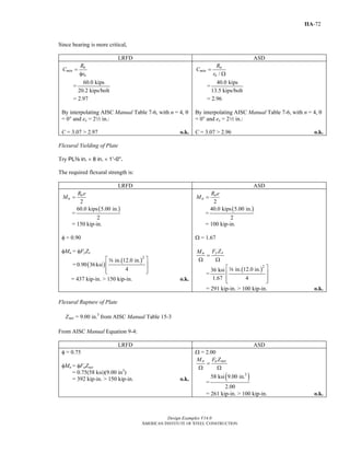 Design Examples V14.0
AMERICAN INSTITUTE OF STEEL CONSTRUCTION
IIA-72
Since bearing is more critical,
LRFD ASD
u
min
n
R
C
r
=
φ
=
60.0 kips
20.2 kips/bolt
= 2.97
By interpolating AISC Manual Table 7-6, with n = 4, θ
= 00 and ex = 22 in.:
C = 3.07 > 2.97 o.k.
/
a
min
n
R
C
r
=
Ω
=
40.0 kips
13.5 kips/bolt
= 2.96
By interpolating AISC Manual Table 7-6, with n = 4, θ
= 00 and ex = 22 in.:
C = 3.07 > 2.96 o.k.
Flexural Yielding of Plate
Try PLa in. × 8 in. × 1’-0”.
The required flexural strength is:
LRFD ASD
2
u
u
R e
M =
=
( )60.0 kips 5.00 in.
2
= 150 kip-in.
φ = 0.90
φMn = φFyZx
= ( )
( )2
in. 12.0 in.
0.90 36ksi
4
⎡ ⎤
⎢ ⎥
⎢ ⎥⎣ ⎦
a
= 437 kip-in. > 150 kip-in. o.k.
2
a
a
R e
M =
=
( )40.0 kips 5.00 in.
2
= 100 kip-in.
Ω = 1.67
y xn F ZM
=
Ω Ω
=
( )2
in. 12.0 in.36 ksi
1.67 4
⎡ ⎤
⎢ ⎥
⎢ ⎥⎣ ⎦
a
= 291 kip-in. > 100 kip-in. o.k.
Flexural Rupture of Plate
3
= 9.00 in.netZ from AISC Manual Table 15-3
From AISC Manual Equation 9-4:
LRFD ASD
φ = 0.75
φMn = φFuZnet
= 0.75(58 ksi)(9.00 in3
)
= 392 kip-in. > 150 kip-in. o.k.
Ω = 2.00
n u netM F Z
=
Ω Ω
=
( )3
58 ksi 9.00 in.
2.00
= 261 kip-in. > 100 kip-in. o.k.
Return to Table of Contents
 
