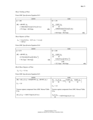 Design Examples V14.0
AMERICAN INSTITUTE OF STEEL CONSTRUCTION
IIA-73
Shear Yielding of Plate
From AISC Specification Equation J4-3:
LRFD ASD
φ = 1.00
0.60
1.00(0.60)(36 ksi)(12.0 in.)( in.)
97.2 kips > 60.0 kips
n y gvR F Aφ = φ
=
= o.k.
a
Ω = 1.50
0.60
0.60(36 ksi)(12.0 in.)( in.)
1.50
64.8 kips > 40.0 kips
y gvn F AR
=
Ω Ω
=
= o.k.
a
Shear Rupture of Plate
Anv = a in.[12.0 in. – 4(, in. + z in.)]
= 3.00 in.2
From AISC Specification Equation J4-4:
LRFD ASD
φ = 0.75
0.60n u nvR F Aφ = φ
= ( )( )( )2
0.75 0.60 58 ksi 3.00in.
= 78.3 kips > 60.0 kips o.k.
Ω = 2.00
0.60n u nvR F A
=
Ω Ω
=
( )( )2
0.60 58 ksi 3.00 in.
2.00
= 52.2 kips > 40.0 kips o.k.
Block Shear Rupture of Plate
Leh = Lev = 12 in.
From AISC Specification Equation J4-5:
LRFD ASD
min( 0.60 , 0.60 )n bs u nt y gv u nvR U F A F A F Aφ = φ + φ φ
Ubs = 1.0
0.60 0.60
min ,
y gvn bs u nt u nvF AR U F A F A⎛ ⎞
= + ⎜ ⎟Ω Ω Ω Ω⎝ ⎠
Ubs = 1.0
Tension rupture component from AISC Manual Table
9-3a:
bs u ntU F Aφ = 1.0(43.5 kips/in.)(a in.)
Tension rupture component from AISC Manual Table
9-3a:
bs u ntU F A
Ω
= 1.0(29.0 kips/in.)(a in.)
Return to Table of Contents
 