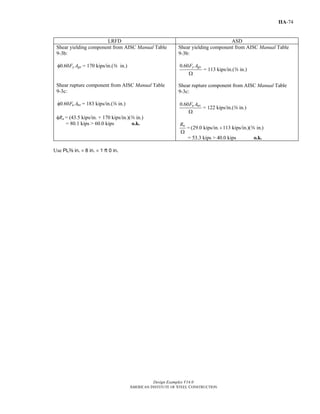 Design Examples V14.0
AMERICAN INSTITUTE OF STEEL CONSTRUCTION
IIA-74
LRFD ASD
Shear yielding component from AISC Manual Table
9-3b:
0.60 y gvF Aφ = 170 kips/in.(a in.)
Shear rupture component from AISC Manual Table
9-3c:
0.60 u nvF Aφ = 183 kips/in.(a in.)
φRn = (43.5 kips/in. + 170 kips/in.)(a in.)
= 80.1 kips > 60.0 kips o.k.
Shear yielding component from AISC Manual Table
9-3b:
0.60 y gvF A
Ω
= 113 kips/in.(a in.)
Shear rupture component from AISC Manual Table
9-3c:
0.60 u nvF A
Ω
= 122 kips/in.(a in.)
nR
Ω
= (29.0 kips/in. 113 kips/in.)( in.)+ a
= 53.3 kips > 40.0 kips o.k.
Use PLa in. × 8 in. × 1 ft 0 in.
Return to Table of Contents
 
