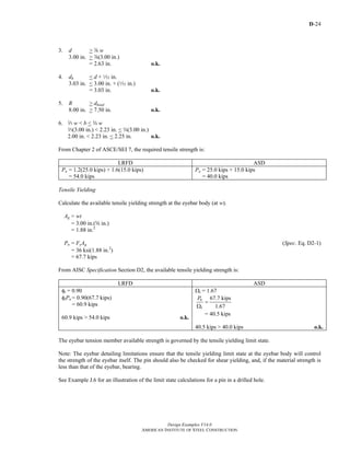 D-24
Design Examples V14.0
AMERICAN INSTITUTE OF STEEL CONSTRUCTION
3. d > d w
3.00 in. > d(3.00 in.)
= 2.63 in. o.k.
4. dh < d + Q in.
3.03 in. < 3.00 in. + (Q in.)
= 3.03 in. o.k.
5. R > dhead
8.00 in. > 7.50 in. o.k.
6. q w < b < w w
q(3.00 in.) < 2.23 in. < w(3.00 in.)
2.00 in. < 2.23 in. < 2.25 in. o.k.
From Chapter 2 of ASCE/SEI 7, the required tensile strength is:
LRFD ASD
Pu = 1.2(25.0 kips) + 1.6(15.0 kips)
= 54.0 kips
Pa = 25.0 kips + 15.0 kips
= 40.0 kips
Tensile Yielding
Calculate the available tensile yielding strength at the eyebar body (at w).
Ag = wt
= 3.00 in.(s in.)
= 1.88 in.2
Pn = FyAg (Spec. Eq. D2-1)
= 36 ksi(1.88 in.2
)
= 67.7 kips
From AISC Specification Section D2, the available tensile yielding strength is:
LRFD ASD
φt = 0.90
φtPn = 0.90(67.7 kips)
= 60.9 kips
60.9 kips > 54.0 kips o.k.
Ωt = 1.67
67.7 kips
1.67
n
t
P
=
Ω
= 40.5 kips
40.5 kips > 40.0 kips o.k.
The eyebar tension member available strength is governed by the tensile yielding limit state.
Note: The eyebar detailing limitations ensure that the tensile yielding limit state at the eyebar body will control
the strength of the eyebar itself. The pin should also be checked for shear yielding, and, if the material strength is
less than that of the eyebar, bearing.
See Example J.6 for an illustration of the limit state calculations for a pin in a drilled hole.
Return to Table of Contents
 