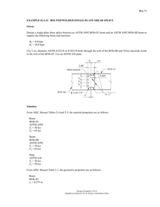 Design Examples V14.0
AMERICAN INSTITUTE OF STEEL CONSTRUCTION
IIA-75
EXAMPLE II.A-21 BOLTED/WELDED SINGLE-PLATE SHEAR SPLICE
Given:
Design a single-plate shear splice between an ASTM A992 W16×31 beam and an ASTM A992 W16×50 beam to
support the following beam end reactions:
RD = 8.0 kips
RL = 24.0 kips
Use ¾-in.-diameter ASTM A325-N or F1852-N bolts through the web of the W16×50 and 70-ksi electrode welds
to the web of the W16×31. Use an ASTM A36 plate.
Solution:
From AISC Manual Tables 2-4 and 2-5, the material properties are as follows:
Beam
W16×31
ASTM A992
Fy = 50 ksi
Fu = 65 ksi
Beam
W16×50
ASTM A992
Fy = 50 ksi
Fu = 65 ksi
Plate
ASTM A36
Fy = 36 ksi
Fu = 58 ksi
From AISC Manual Table 1-1, the geometric properties are as follows:
Beam
W16×31
tw = 0.275 in.
Return to Table of Contents
 
