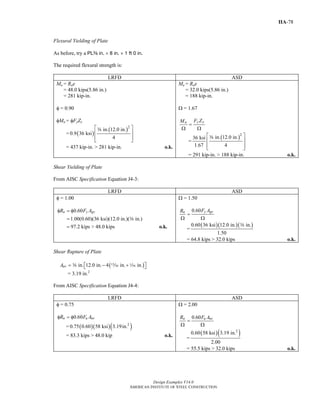 Design Examples V14.0
AMERICAN INSTITUTE OF STEEL CONSTRUCTION
IIA-78
Flexural Yielding of Plate
As before, try a PLa in. × 8 in. × 1 ft 0 in.
The required flexural strength is:
LRFD ASD
Mu = Rue
= 48.0 kips(5.86 in.)
= 281 kip-in.
φ = 0.90
φMn = φFyZx
= ( )
( )2
in. 12.0 in.
0.9 36 ksi
4
⎡ ⎤
⎢ ⎥
⎢ ⎥⎣ ⎦
a
= 437 kip-in. > 281 kip-in. o.k.
Ma = Rae
= 32.0 kips(5.86 in.)
= 188 kip-in.
Ω = 1.67
y xn F ZM
=
Ω Ω
=
( )2
in. 12.0 in.36 ksi
1.67 4
⎡ ⎤
⎢ ⎥
⎢ ⎥⎣ ⎦
a
= 291 kip-in. > 188 kip-in. o.k.
Shear Yielding of Plate
From AISC Specification Equation J4-3:
LRFD ASD
φ = 1.00
0.60
1.00(0.60)(36 ksi)(12.0 in.)( in.)
97.2 kips > 48.0 kips
n y gvR F Aφ = φ
=
= o.k.
a
Ω = 1.50
0.60 y gvn F AR
=
Ω Ω
=
( )( )( )0.60 36 ksi 12.0 in. in.
1.50
a
= 64.8 kips > 32.0 kips o.k.
Shear Rupture of Plate
( )in. 12.0 in. 4 in. in.nvA = − +⎡ ⎤⎣ ⎦a m z
= 3.19 in.2
From AISC Specification Equation J4-4:
LRFD ASD
φ = 0.75
0.60n u nvR F Aφ = φ
= ( )( )( )2
0.75 0.60 58 ksi 3.19in.
= 83.3 kips > 48.0 kip o.k.
Ω = 2.00
0.60n u nvR F A
=
Ω Ω
=
( )( )2
0.60 58 ksi 3.19 in.
2.00
= 55.5 kips > 32.0 kips o.k.
Return to Table of Contents
 