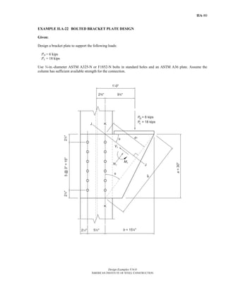 Design Examples V14.0
AMERICAN INSTITUTE OF STEEL CONSTRUCTION
IIA-80
EXAMPLE II.A-22 BOLTED BRACKET PLATE DESIGN
Given:
Design a bracket plate to support the following loads:
PD = 6 kips
PL = 18 kips
Use w-in.-diameter ASTM A325-N or F1852-N bolts in standard holes and an ASTM A36 plate. Assume the
column has sufficient available strength for the connection.
Return to Table of Contents
 