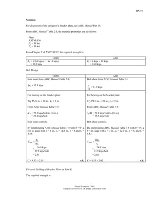Design Examples V14.0
AMERICAN INSTITUTE OF STEEL CONSTRUCTION
IIA-81
Solution:
For discussion of the design of a bracket plate, see AISC Manual Part 15.
From AISC Manual Table 2-5, the material properties are as follows:
Plate
ASTM A36
Fy = 36 ksi
Fu = 58 ksi
From Chapter 2 of ASCE/SEI 7, the required strength is:
LRFD ASD
Ru = 1.2(6 kips) + 1.6(18 kips)
= 36.0 kips
Ra = 6 kips + 18 kips
= 24.0 kips
Bolt Design
LRFD ASD
Bolt shear from AISC Manual Table 7-1:
17.9 kipsnrφ =
Bolt shear from AISC Manual Table 7-1:
= 11.9 kipsnr
Ω
For bearing on the bracket plate:
Try PLa in. × 20 in., Le ≥ 2 in.
From AISC Manual Table 7-5:
φrn = 78.3 kips/bolt/in.(a in.)
= 29.4 kips/bolt
Bolt shear controls.
By interpolating AISC Manual Table 7-8 with θ = 00, a
52 in. gage with s = 3 in., ex = 12.0 in., n = 6 and C =
4.53:
u
min
n
R
C
r
=
φ
=
36.0 kips
17.9 kips/bolt
= 2.01
C = 4.53 > 2.01 o.k.
For bearing on the bracket plate:
Try PLa in. × 20 in., Le ≥ 2 in.
From AISC Manual Table 7-5:
rn /Ω = 52.2 kips/bolt/in.(a in.)
= 19.6 kips/bolt
Bolt shear controls.
By interpolating AISC Manual Table 7-8 with θ = 00, a
52 in. gage with s = 3 in., ex = 12.0 in., n = 6, and C =
4.53:
a
min
n
R
C
r
Ω
=
=
24.0 kips
11.9 kips/bolt
= 2.02
C = 4.53 > 2.02 o.k.
Flexural Yielding of Bracket Plate on Line K
The required strength is:
Return to Table of Contents
 